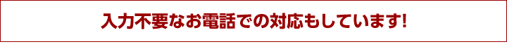 入力不要なお電話での対応もしています！